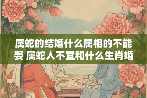 属蛇的结婚什么属相的不能娶 属蛇人不宜和什么生肖婚配