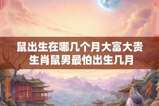 鼠出生在哪几个月大富大贵 生肖鼠男最怕出生几月