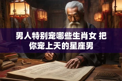 男人特别宠哪些生肖女 把你宠上天的星座男