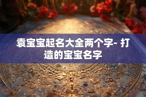 袁宝宝起名大全两个字- 打造的宝宝名字 袁宝宝起名大全两个字- 打造的宝宝名字