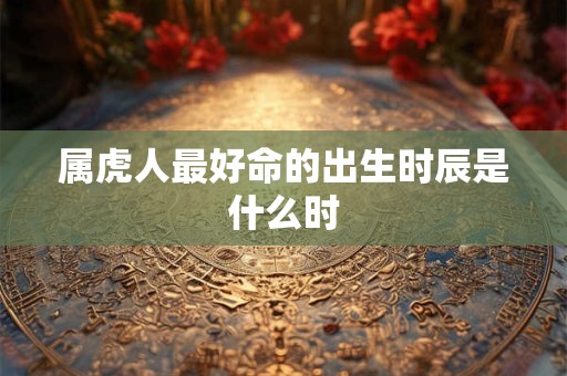 属虎人最好命的出生时辰是什么时