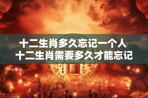 十二生肖多久忘记一个人 十二生肖需要多久才能忘记一个人