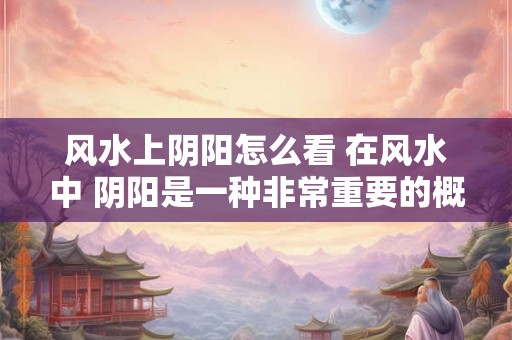 风水上阴阳怎么看 在风水中 阴阳是一种非常重要的概念