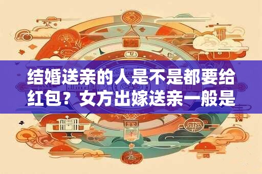 结婚送亲的人是不是都要给红包？女方出嫁送亲一般是谁？