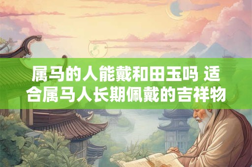 属马的人能戴和田玉吗 适合属马人长期佩戴的吉祥物