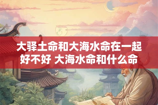 大驿土命和大海水命在一起好不好 大海水命和什么命最配