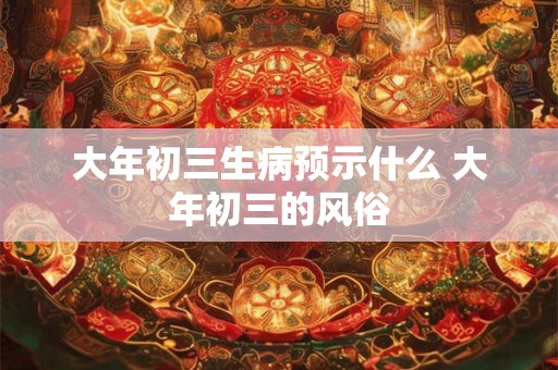 大年初三生病预示什么 大年初三的风俗