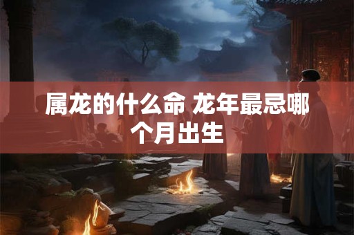 属龙的什么命 龙年最忌哪个月出生