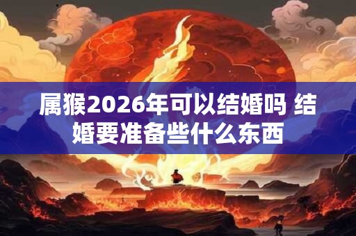 属猴2026年可以结婚吗 结婚要准备些什么东西