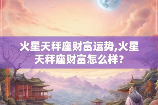 火星天秤座财富运势,火星天秤座财富怎么样？