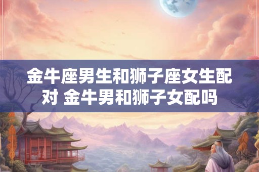 金牛座男生和狮子座女生配对 金牛男和狮子女配吗