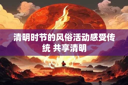 清明时节的风俗活动感受传统 共享清明