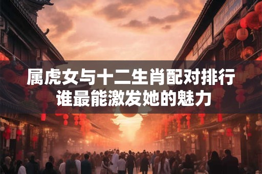 属虎女与十二生肖配对排行 谁最能激发她的魅力