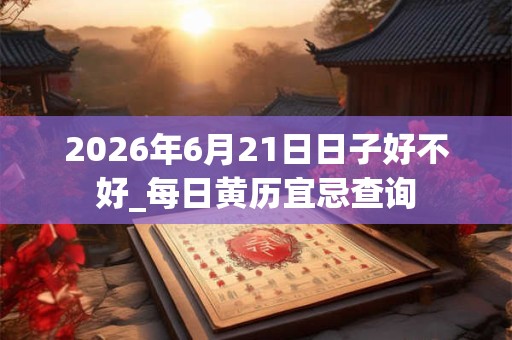 2026年6月21日日子好不好_每日黄历宜忌查询
