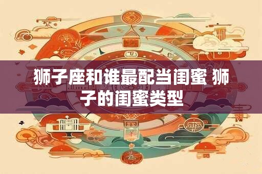 狮子座和谁最配当闺蜜 狮子的闺蜜类型