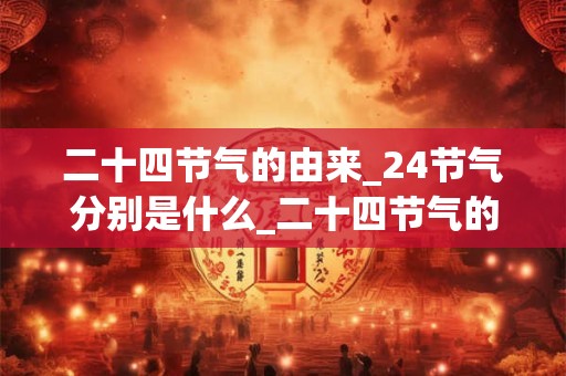 二十四节气的由来_24节气分别是什么_二十四节气的风俗和由来