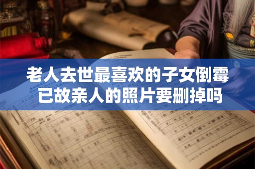 老人去世最喜欢的子女倒霉 已故亲人的照片要删掉吗？