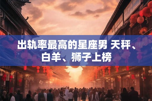 出轨率最高的星座男 天秤、白羊、狮子上榜