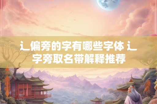 辶偏旁的字有哪些字体 辶字旁取名带解释推荐