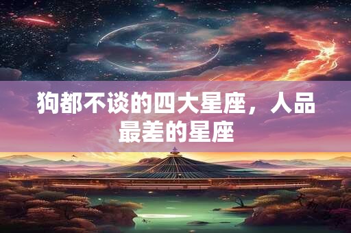 狗都不谈的四大星座，人品最差的星座