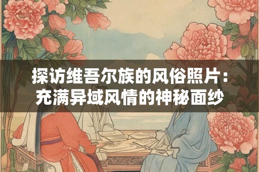 探访维吾尔族的风俗照片：充满异域风情的神秘面纱