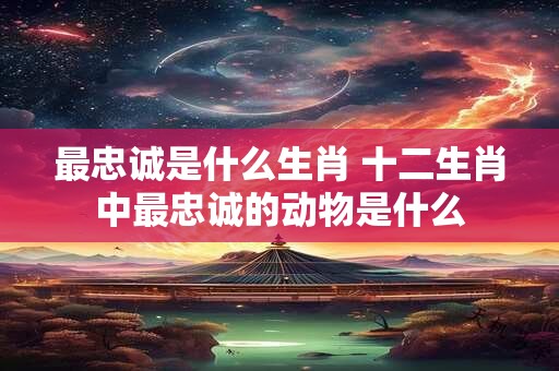 最忠诚是什么生肖 十二生肖中最忠诚的动物是什么