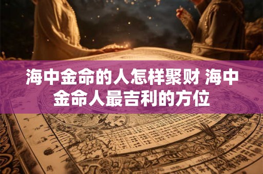 海中金命的人怎样聚财 海中金命人最吉利的方位