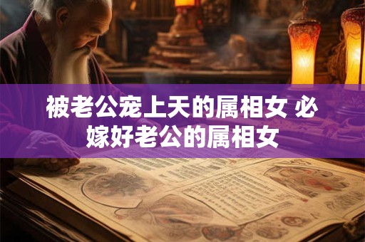 被老公宠上天的属相女 必嫁好老公的属相女