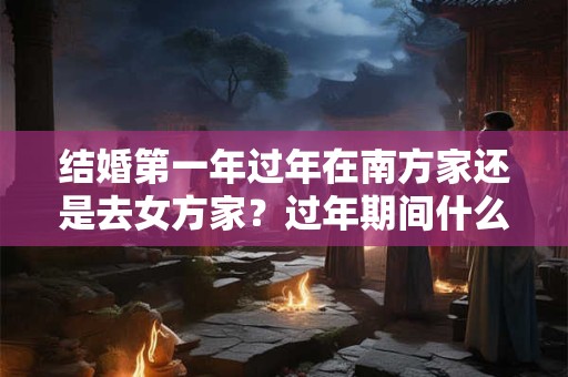 结婚第一年过年在南方家还是去女方家？过年期间什么时候可以回娘家？