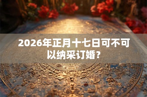 2026年正月十七日可不可以纳采订婚？