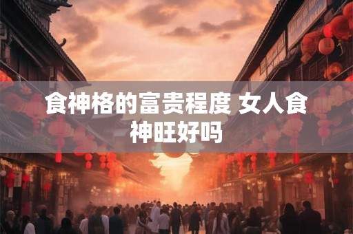 食神格的富贵程度 女人食神旺好吗