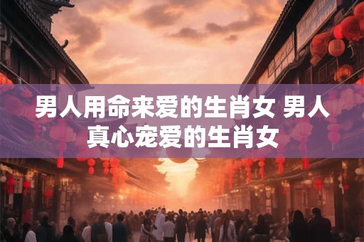 男人用命来爱的生肖女 男人真心宠爱的生肖女