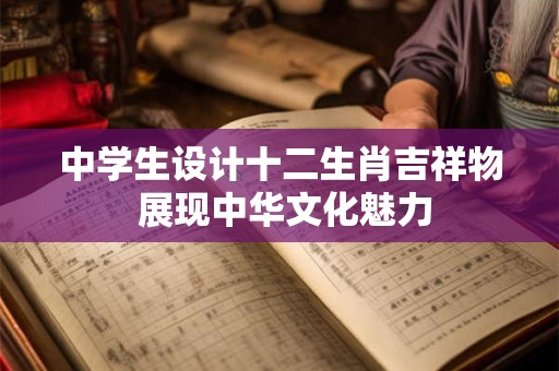 中学生设计十二生肖吉祥物 展现中华文化魅力