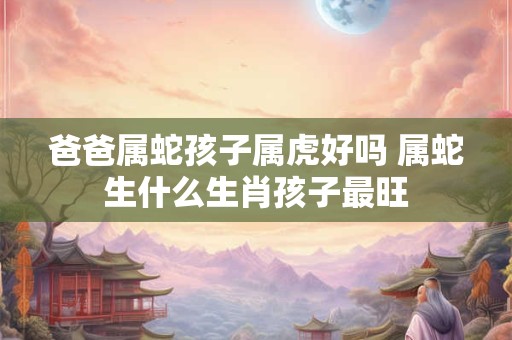 爸爸属蛇孩子属虎好吗 属蛇生什么生肖孩子最旺