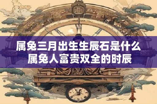 属兔三月出生生辰石是什么 属兔人富贵双全的时辰