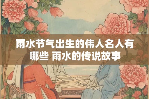 雨水节气出生的伟人名人有哪些 雨水的传说故事
