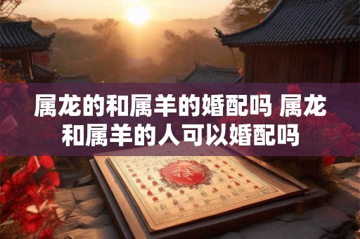 属龙的和属羊的婚配吗 属龙和属羊的人可以婚配吗