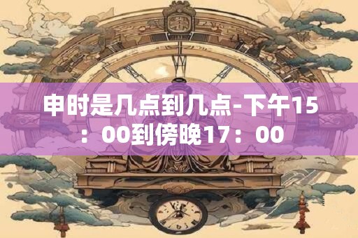 申时是几点到几点-下午15：00到傍晚17：00