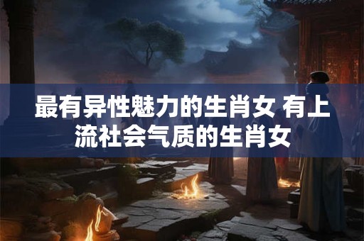 最有异性魅力的生肖女 有上流社会气质的生肖女