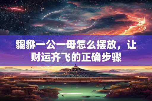貔貅一公一母怎么摆放，让财运齐飞的正确步骤