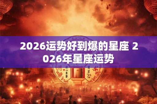 2026运势好到爆的星座 2026年星座运势