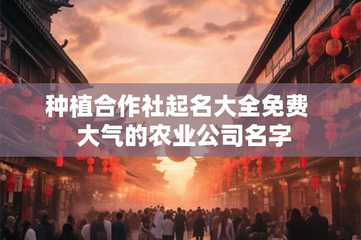 种植合作社起名大全免费  大气的农业公司名字