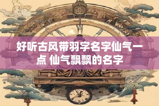 好听古风带羽字名字仙气一点 仙气飘飘的名字