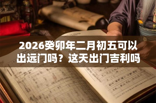 2026癸卯年二月初五可以出远门吗？这天出门吉利吗？