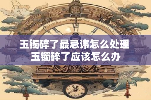 玉镯碎了最忌讳怎么处理 玉镯碎了应该怎么办