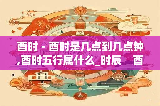 酉时 - 酉时是几点到几点钟,酉时五行属什么_时辰    酉时
