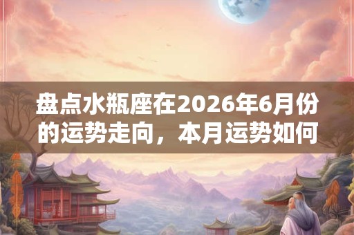 盘点水瓶座在2026年6月份的运势走向，本月运势如何？