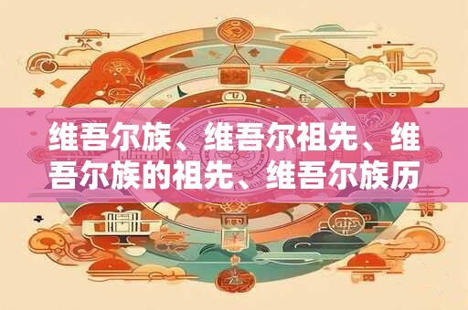 维吾尔族、维吾尔祖先、维吾尔族的祖先、维吾尔族历史