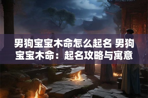 男狗宝宝木命怎么起名 男狗宝宝木命：起名攻略与寓意解读