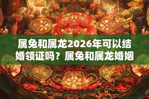 属兔和属龙2026年可以结婚领证吗？属兔和属龙婚姻怎么样？